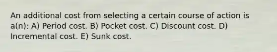 An additional cost from selecting a certain course of action is a(n): A) Period cost. B) Pocket cost. C) Discount cost. D) Incremental cost. E) Sunk cost.