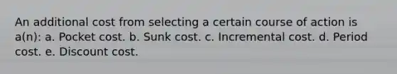 An additional cost from selecting a certain course of action is a(n): a. Pocket cost. b. Sunk cost. c. Incremental cost. d. Period cost. e. Discount cost.