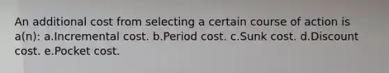 An additional cost from selecting a certain course of action is a(n): a.Incremental cost. b.Period cost. c.Sunk cost. d.Discount cost. e.Pocket cost.