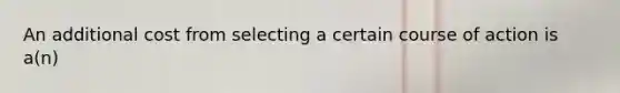 An additional cost from selecting a certain course of action is a(n)