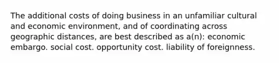 The additional costs of doing business in an unfamiliar cultural and economic environment, and of coordinating across geographic distances, are best described as a(n): economic embargo. social cost. opportunity cost. liability of foreignness.