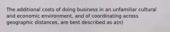 The additional costs of doing business in an unfamiliar cultural and economic environment, and of coordinating across geographic distances, are best described as a(n)