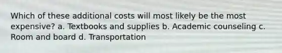 Which of these additional costs will most likely be the most expensive? a. Textbooks and supplies b. Academic counseling c. Room and board d. Transportation