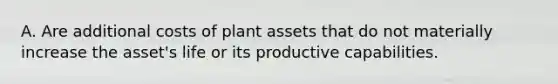 A. Are additional costs of plant assets that do not materially increase the asset's life or its productive capabilities.