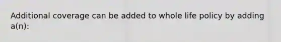 Additional coverage can be added to whole life policy by adding a(n):