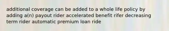 additional coverage can be added to a whole life policy by adding a(n) payout rider accelerated benefit rifer decreasing term rider automatic premium loan ride