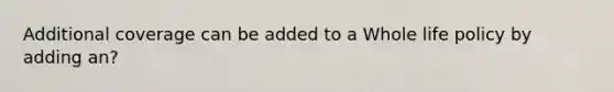 Additional coverage can be added to a Whole life policy by adding an?