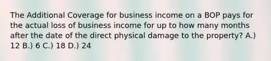 The Additional Coverage for business income on a BOP pays for the actual loss of business income for up to how many months after the date of the direct physical damage to the property? A.) 12 B.) 6 C.) 18 D.) 24