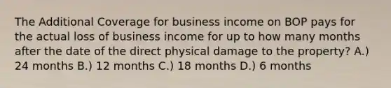 The Additional Coverage for business income on BOP pays for the actual loss of business income for up to how many months after the date of the direct physical damage to the property? A.) 24 months B.) 12 months C.) 18 months D.) 6 months