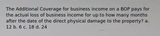 The Additional Coverage for business income on a BOP pays for the actual loss of business income for up to how many months after the date of the direct physical damage to the property? a. 12 b. 6 c. 18 d. 24