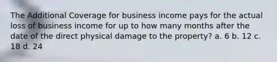 The Additional Coverage for business income pays for the actual loss of business income for up to how many months after the date of the direct physical damage to the property? a. 6 b. 12 c. 18 d. 24