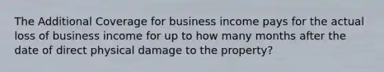 The Additional Coverage for business income pays for the actual loss of business income for up to how many months after the date of direct physical damage to the property?