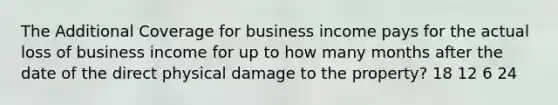 The Additional Coverage for business income pays for the actual loss of business income for up to how many months after the date of the direct physical damage to the property? 18 12 6 24