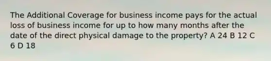 The Additional Coverage for business income pays for the actual loss of business income for up to how many months after the date of the direct physical damage to the property? A 24 B 12 C 6 D 18