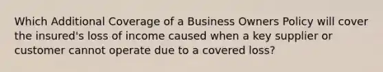 Which Additional Coverage of a Business Owners Policy will cover the insured's loss of income caused when a key supplier or customer cannot operate due to a covered loss?