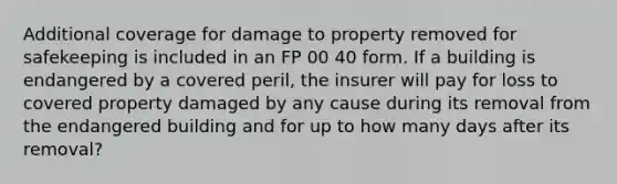 Additional coverage for damage to property removed for safekeeping is included in an FP 00 40 form. If a building is endangered by a covered peril, the insurer will pay for loss to covered property damaged by any cause during its removal from the endangered building and for up to how many days after its removal?