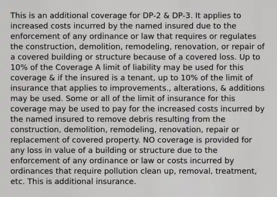 This is an additional coverage for DP-2 & DP-3. It applies to increased costs incurred by the named insured due to the enforcement of any ordinance or law that requires or regulates the construction, demolition, remodeling, renovation, or repair of a covered building or structure because of a covered loss. Up to 10% of the Coverage A limit of liability may be used for this coverage & if the insured is a tenant, up to 10% of the limit of insurance that applies to improvements., alterations, & additions may be used. Some or all of the limit of insurance for this coverage may be used to pay for the increased costs incurred by the named insured to remove debris resulting from the construction, demolition, remodeling, renovation, repair or replacement of covered property. NO coverage is provided for any loss in value of a building or structure due to the enforcement of any ordinance or law or costs incurred by ordinances that require pollution clean up, removal, treatment, etc. This is additional insurance.