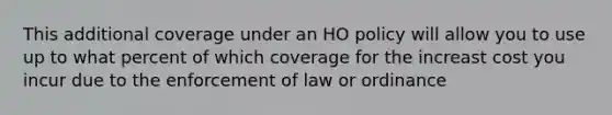 This additional coverage under an HO policy will allow you to use up to what percent of which coverage for the increast cost you incur due to the enforcement of law or ordinance