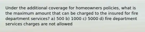 Under the additional coverage for homeowners policies, what is the maximum amount that can be charged to the insured for fire department services? a) 500 b) 1000 c) 5000 d) fire department services charges are not allowed