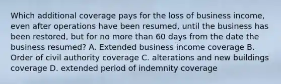 Which additional coverage pays for the loss of business income, even after operations have been resumed, until the business has been restored, but for no more than 60 days from the date the business resumed? A. Extended business income coverage B. Order of civil authority coverage C. alterations and new buildings coverage D. extended period of indemnity coverage