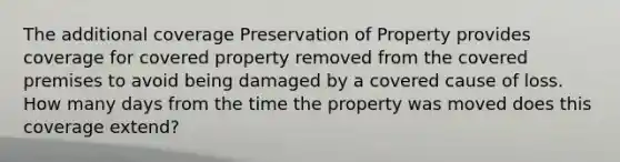 The additional coverage Preservation of Property provides coverage for covered property removed from the covered premises to avoid being damaged by a covered cause of loss. How many days from the time the property was moved does this coverage extend?