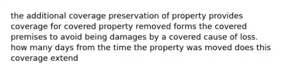 the additional coverage preservation of property provides coverage for covered property removed forms the covered premises to avoid being damages by a covered cause of loss. how many days from the time the property was moved does this coverage extend