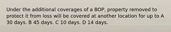 Under the additional coverages of a BOP, property removed to protect it from loss will be covered at another location for up to A 30 days. B 45 days. C 10 days. D 14 days.