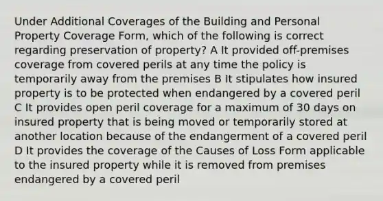 Under Additional Coverages of the Building and Personal Property Coverage Form, which of the following is correct regarding preservation of property? A It provided off-premises coverage from covered perils at any time the policy is temporarily away from the premises B It stipulates how insured property is to be protected when endangered by a covered peril C It provides open peril coverage for a maximum of 30 days on insured property that is being moved or temporarily stored at another location because of the endangerment of a covered peril D It provides the coverage of the Causes of Loss Form applicable to the insured property while it is removed from premises endangered by a covered peril