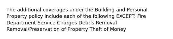 The additional coverages under the Building and Personal Property policy include each of the following EXCEPT: Fire Department Service Charges Debris Removal Removal/Preservation of Property Theft of Money