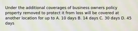 Under the additional coverages of business owners policy property removed to protect it from loss will be covered at another location for up to A. 10 days B. 14 days C. 30 days D. 45 days