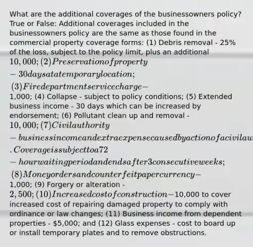 What are the additional coverages of the businessowners policy? True or False: Additional coverages included in the businessowners policy are the same as those found in the commercial property coverage forms: (1) Debris removal - 25% of the loss, subject to the policy limit, plus an additional 10,000; (2) Preservation of property - 30 days at a temporary location; (3) Fire department service charge -1,000; (4) Collapse - subject to policy conditions; (5) Extended business income - 30 days which can be increased by endorsement; (6) Pollutant clean up and removal - 10,000; (7) Civil authority - business income and extra expense caused by action of a civil authority that prohibits access to the described premises due to a loss by a covered peril at a premises other than the described premises. Coverage is subject to a 72-hour waiting period and ends after 3 consecutive weeks; (8) Money orders and counterfeit paper currency -1,000; (9) Forgery or alteration - 2,500; (10) Increased cost of construction -10,000 to cover increased cost of repairing damaged property to comply with ordinance or law changes; (11) Business income from dependent properties - 5,000; and (12) Glass expenses - cost to board up or install temporary plates and to remove obstructions.