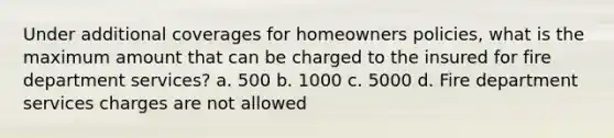 Under additional coverages for homeowners policies, what is the maximum amount that can be charged to the insured for fire department services? a. 500 b. 1000 c. 5000 d. Fire department services charges are not allowed