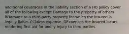 additional coverages in the liability section of a HO policy cover all of the following except Damage to the property of others. BDamage to a third-party property for which the insured is legally liable. CClaims expense. DExpenses the insured incurs rendering first aid for bodily injury to third parties.