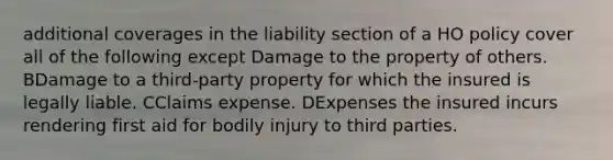 additional coverages in the liability section of a HO policy cover all of the following except Damage to the property of others. BDamage to a third-party property for which the insured is legally liable. CClaims expense. DExpenses the insured incurs rendering first aid for bodily injury to third parties.