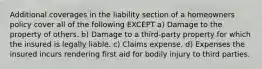 Additional coverages in the liability section of a homeowners policy cover all of the following EXCEPT a) Damage to the property of others. b) Damage to a third-party property for which the insured is legally liable. c) Claims expense. d) Expenses the insured incurs rendering first aid for bodily injury to third parties.