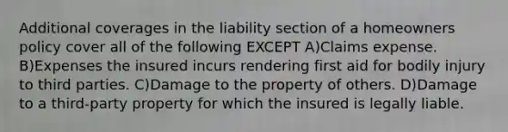 Additional coverages in the liability section of a homeowners policy cover all of the following EXCEPT A)Claims expense. B)Expenses the insured incurs rendering first aid for bodily injury to third parties. C)Damage to the property of others. D)Damage to a third-party property for which the insured is legally liable.