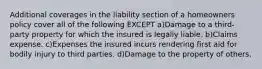 Additional coverages in the liability section of a homeowners policy cover all of the following EXCEPT a)Damage to a third-party property for which the insured is legally liable. b)Claims expense. c)Expenses the insured incurs rendering first aid for bodily injury to third parties. d)Damage to the property of others.