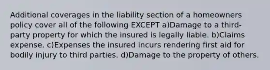 Additional coverages in the liability section of a homeowners policy cover all of the following EXCEPT a)Damage to a third-party property for which the insured is legally liable. b)Claims expense. c)Expenses the insured incurs rendering first aid for bodily injury to third parties. d)Damage to the property of others.