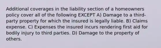 Additional coverages in the liability section of a homeowners policy cover all of the following EXCEPT A) Damage to a third-party property for which the insured is legally liable. B) Claims expense. C) Expenses the insured incurs rendering first aid for bodily injury to third parties. D) Damage to the property of others.