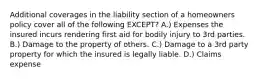 Additional coverages in the liability section of a homeowners policy cover all of the following EXCEPT? A.) Expenses the insured incurs rendering first aid for bodily injury to 3rd parties. B.) Damage to the property of others. C.) Damage to a 3rd party property for which the insured is legally liable. D.) Claims expense