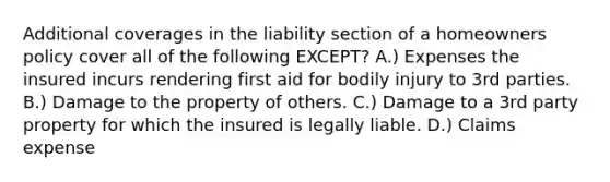 Additional coverages in the liability section of a homeowners policy cover all of the following EXCEPT? A.) Expenses the insured incurs rendering first aid for bodily injury to 3rd parties. B.) Damage to the property of others. C.) Damage to a 3rd party property for which the insured is legally liable. D.) Claims expense