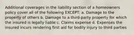 Additional coverages in the liability section of a homeowners policy cover all of the following EXCEPT: a. Damage to the property of others b. Damage to a third-party property for which the insured is legally liable c. Claims expense d. Expenses the insured incurs rendering first aid for bodily injury to third parties