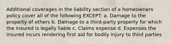 Additional coverages in the liability section of a homeowners policy cover all of the following EXCEPT: a. Damage to the property of others b. Damage to a third-party property for which the insured is legally liable c. Claims expense d. Expenses the insured incurs rendering first aid for bodily injury to third parties