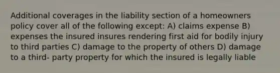 Additional coverages in the liability section of a homeowners policy cover all of the following except: A) claims expense B) expenses the insured insures rendering first aid for bodily injury to third parties C) damage to the property of others D) damage to a third- party property for which the insured is legally liable