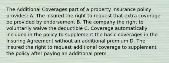 The Additional Coverages part of a property insurance policy provides: A. The insured the right to request that extra coverage be provided by endorsement B. The company the right to voluntarily waive the deductible C. Coverage automatically included in the policy to supplement the basic coverages in the Insuring Agreement without an additional premium D. The insured the right to request additional coverage to supplement the policy after paying an additional prem