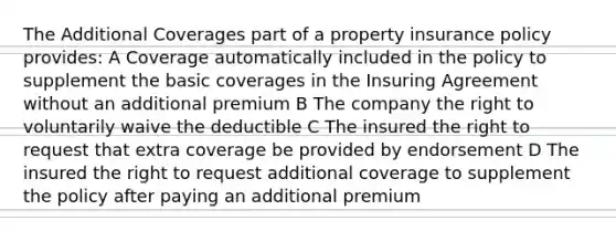 The Additional Coverages part of a property insurance policy provides: A Coverage automatically included in the policy to supplement the basic coverages in the Insuring Agreement without an additional premium B The company the right to voluntarily waive the deductible C The insured the right to request that extra coverage be provided by endorsement D The insured the right to request additional coverage to supplement the policy after paying an additional premium