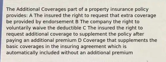 The Additional Coverages part of a property insurance policy provides: A The insured the right to request that extra coverage be provided by endorsement B The company the right to voluntarily waive the deductible C The insured the right to request additional coverage to supplement the policy after paying an additional premium D Coverage that supplements the basic coverages in the insuring agreement which is automatically included without an additional premium