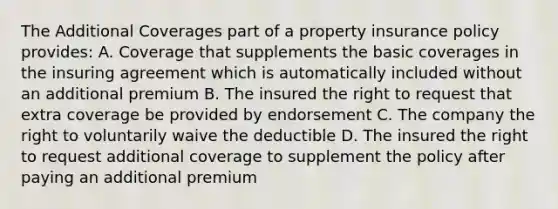 The Additional Coverages part of a property insurance policy provides: A. Coverage that supplements the basic coverages in the insuring agreement which is automatically included without an additional premium B. The insured the right to request that extra coverage be provided by endorsement C. The company the right to voluntarily waive the deductible D. The insured the right to request additional coverage to supplement the policy after paying an additional premium