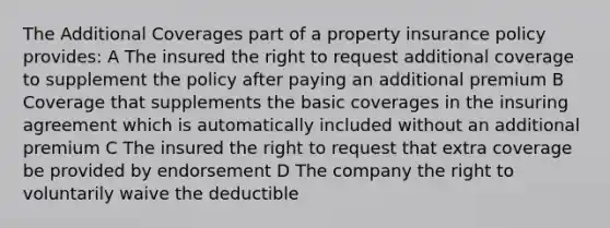 The Additional Coverages part of a property insurance policy provides: A The insured the right to request additional coverage to supplement the policy after paying an additional premium B Coverage that supplements the basic coverages in the insuring agreement which is automatically included without an additional premium C The insured the right to request that extra coverage be provided by endorsement D The company the right to voluntarily waive the deductible