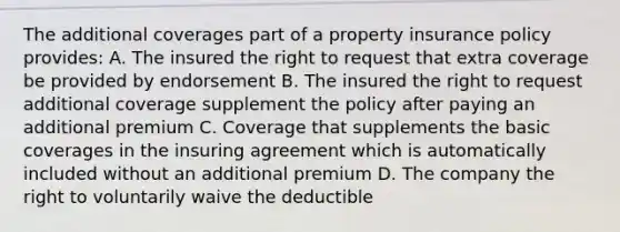 The additional coverages part of a property insurance policy provides: A. The insured the right to request that extra coverage be provided by endorsement B. The insured the right to request additional coverage supplement the policy after paying an additional premium C. Coverage that supplements the basic coverages in the insuring agreement which is automatically included without an additional premium D. The company the right to voluntarily waive the deductible